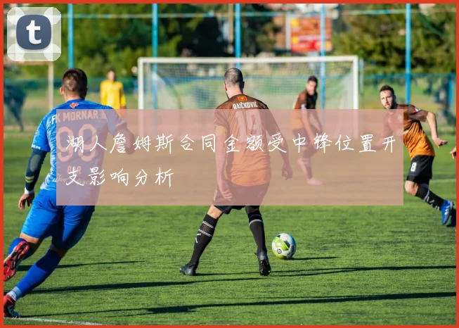 湖人詹姆斯合同金额受中锋位置开支影响分析