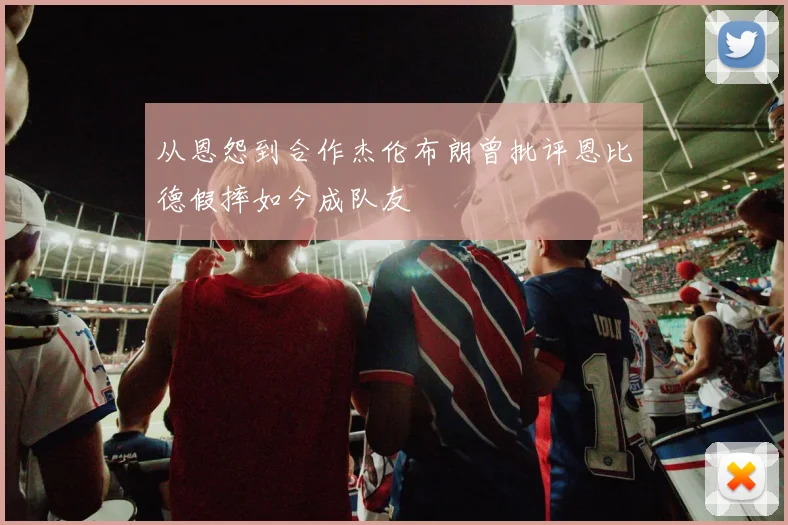 从恩怨到合作杰伦布朗曾批评恩比德假摔如今成队友