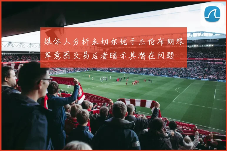 媒体人分析米切尔优于杰伦布朗绿军意图交易后者暗示其潜在问题