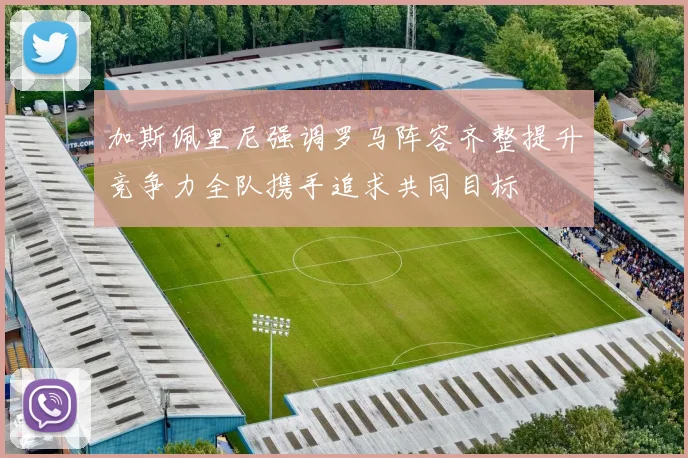 加斯佩里尼强调罗马阵容齐整提升竞争力全队携手追求共同目标