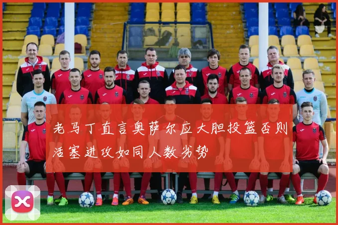 老马丁直言奥萨尔应大胆投篮否则活塞进攻如同人数劣势
