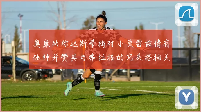 奥康纳称达斯蒂梅对小莫雷兹情有独钟并赞其与弗拉格的完美搭档关系