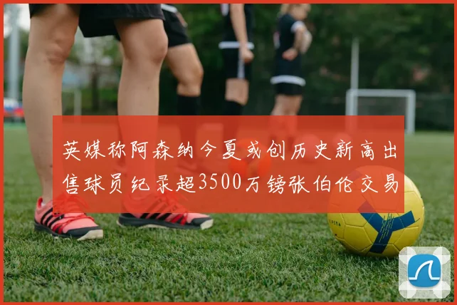 英媒称阿森纳今夏或创历史新高出售球员纪录超3500万镑张伯伦交易