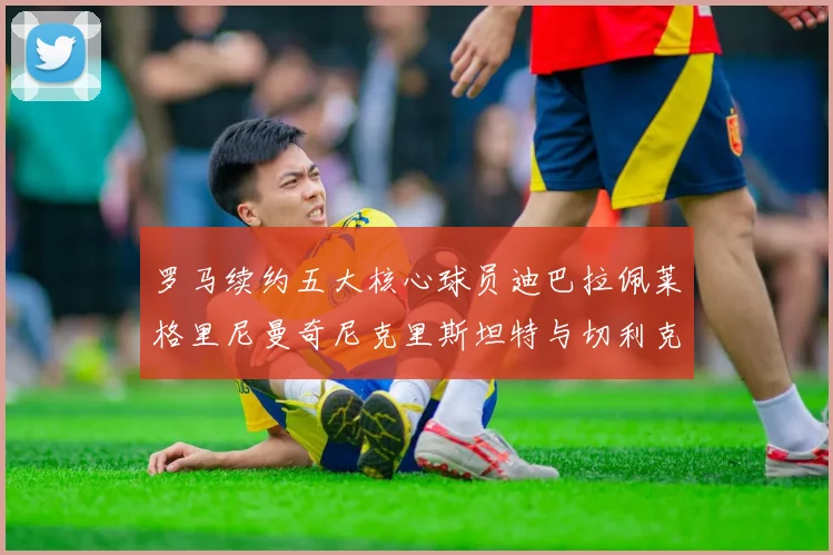 罗马续约五大核心球员迪巴拉佩莱格里尼曼奇尼克里斯坦特与切利克共创未来