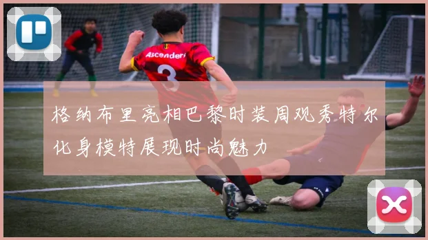 格纳布里亮相巴黎时装周观秀特尔化身模特展现时尚魅力