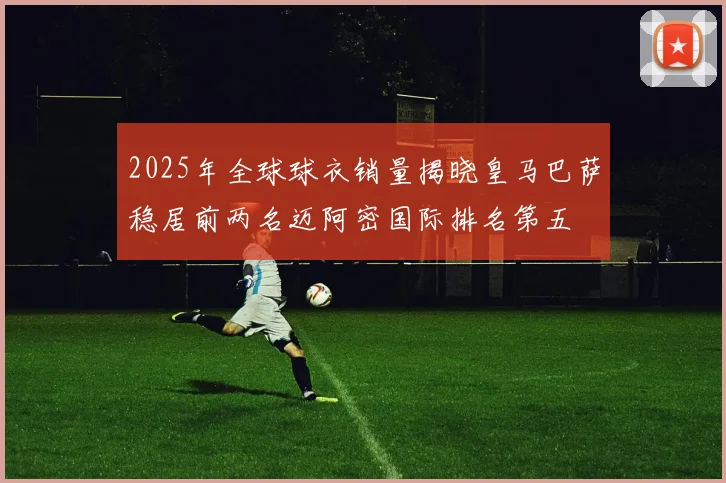 2025年全球球衣销量揭晓皇马巴萨稳居前两名迈阿密国际排名第五