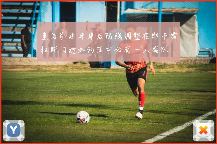 皇马引进库库后防线调整在即卡雷拉斯门迪加西亚中必有一人离队
