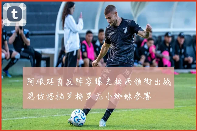 阿根廷首发阵容曝光梅西领衔出战恩佐搭档罗梅罗无小蜘蛛参赛