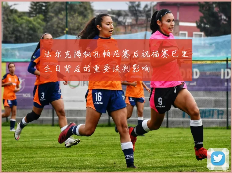 法尔克揭秘孔帕尼赛后祝福赛巴里生日背后的重要谈判影响