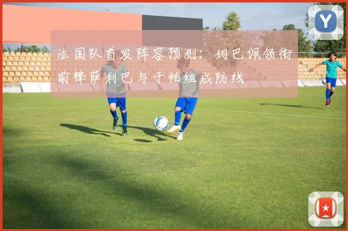 法国队首发阵容预测：姆巴佩领衔前锋萨利巴与于帕组成防线