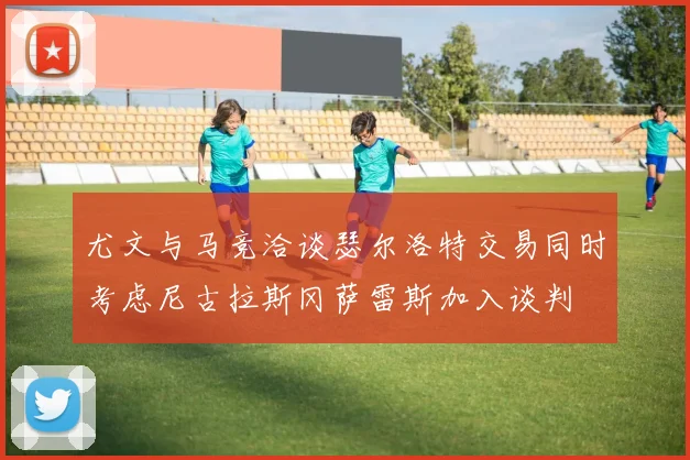 尤文与马竞洽谈瑟尔洛特交易同时考虑尼古拉斯冈萨雷斯加入谈判